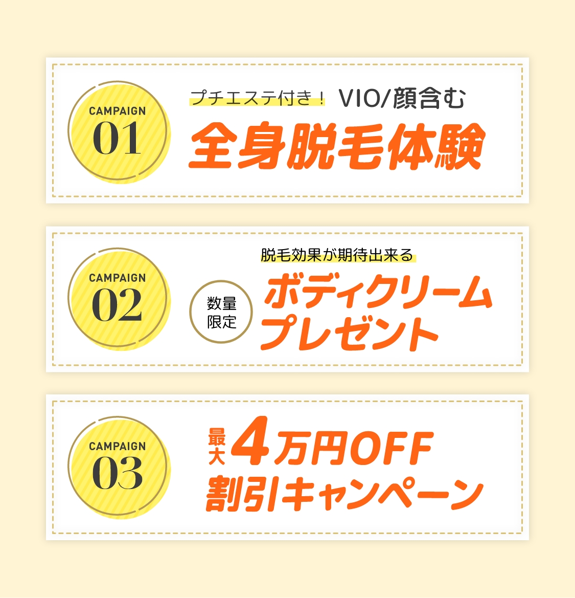 CAMPAIGN01 プチエステ付き！ VIO/顔含む 全身脱毛体験　CAMPAIGN02 数量限定 脱毛効果が期待出来る ボディクリームプレゼント　CAMPAIGN03 最大4万円OFF 割引キャンペーン